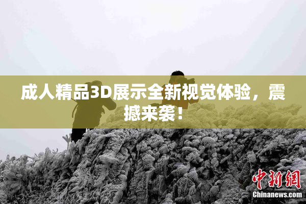 成人精品3D展示全新视觉体验，震撼来袭！