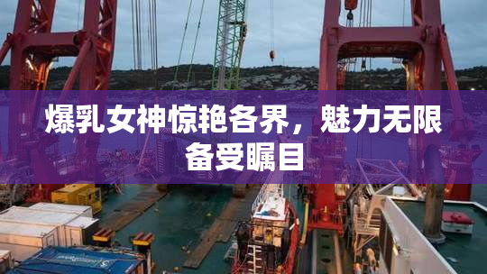 爆乳女神惊艳各界，魅力无限备受瞩目