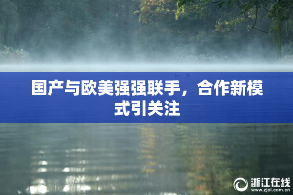 国产与欧美强强联手，合作新模式引关注