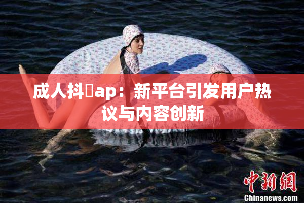 成人抖抈ap：新平台引发用户热议与内容创新