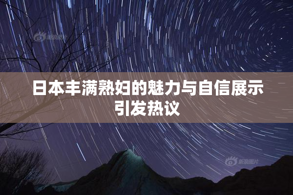 日本丰满熟妇的魅力与自信展示引发热议