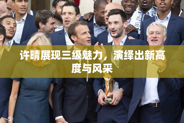 许晴展现三级魅力，演绎出新高度与风采