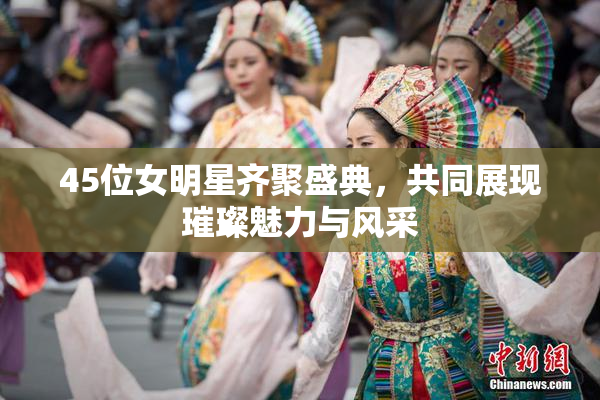 45位女明星齐聚盛典，共同展现璀璨魅力与风采