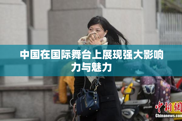 中国在国际舞台上展现强大影响力与魅力