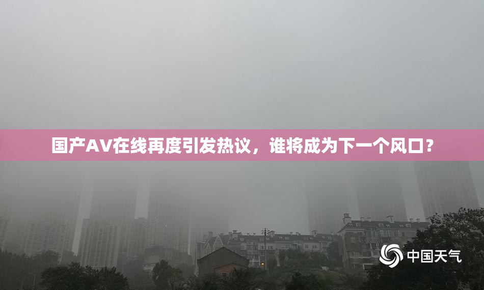 国产AV在线再度引发热议，谁将成为下一个风口？