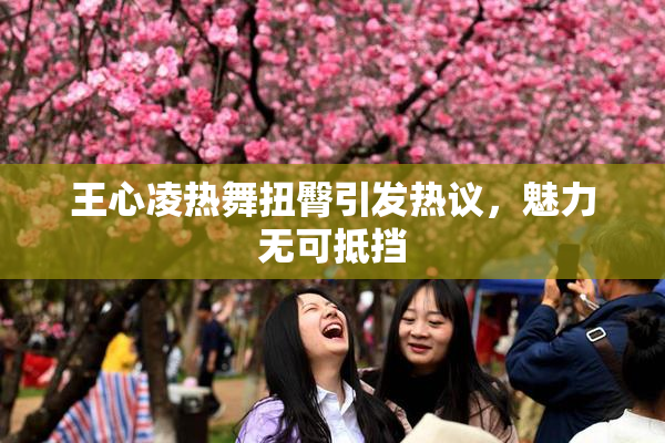 王心凌热舞扭臀引发热议，魅力无可抵挡