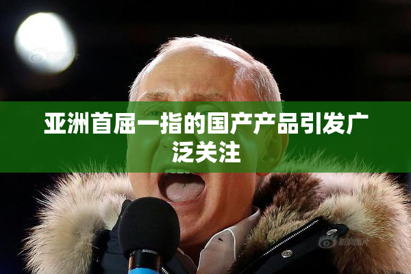 亚洲首屈一指的国产产品引发广泛关注