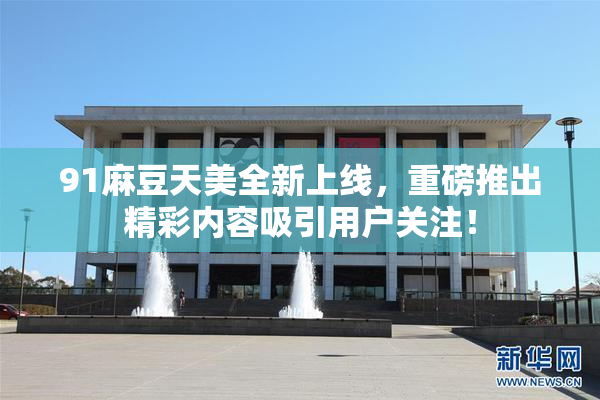 91麻豆天美全新上线，重磅推出精彩内容吸引用户关注！