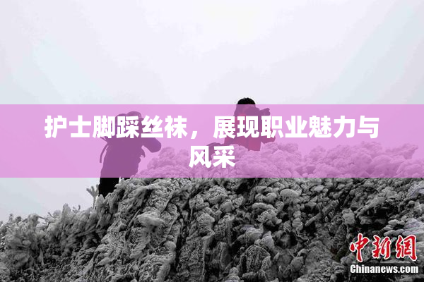 护士脚踩丝袜，展现职业魅力与风采