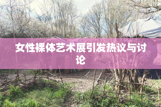 女性裸体艺术展引发热议与讨论