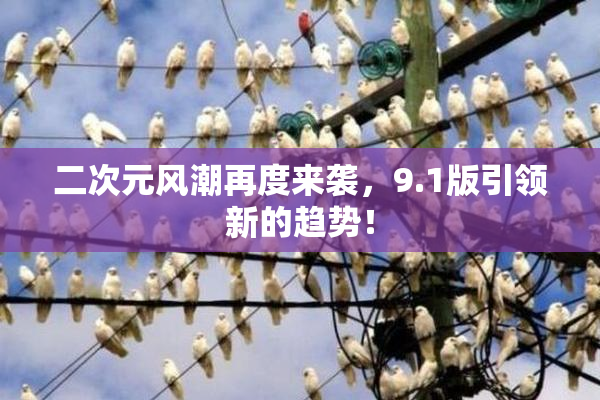 二次元风潮再度来袭，9.1版引领新的趋势！
