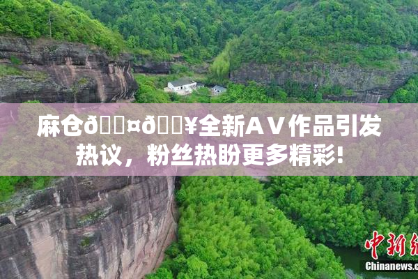 麻仓🖤🔥全新AⅤ作品引发热议，粉丝热盼更多精彩!