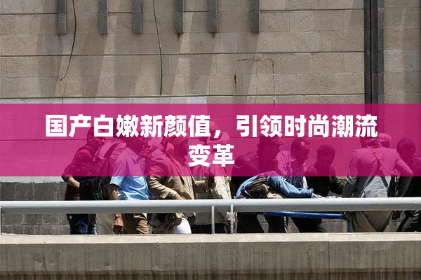 国产白嫩新颜值，引领时尚潮流变革