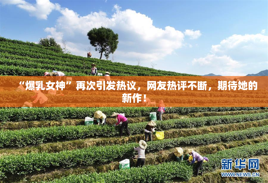 “爆乳女神”再次引发热议，网友热评不断，期待她的新作！