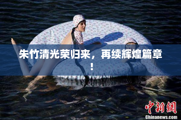 朱竹清光荣归来，再续辉煌篇章！