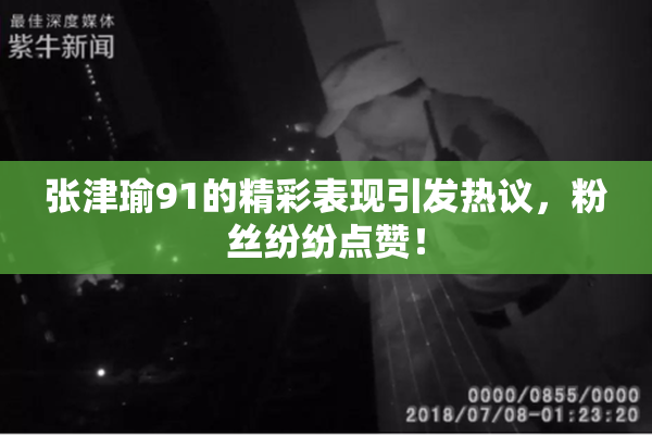 张津瑜91的精彩表现引发热议，粉丝纷纷点赞！