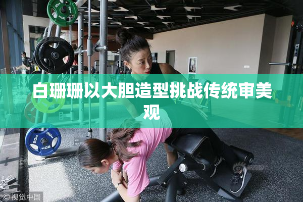 白珊珊以大胆造型挑战传统审美观