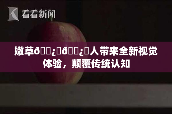 嫩草🌿‌🌿‌人带来全新视觉体验，颠覆传统认知