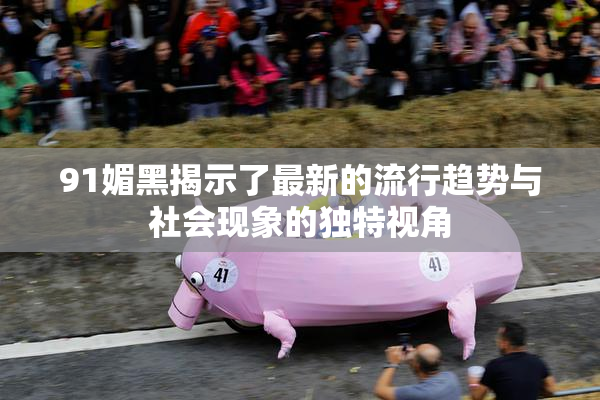 91媚黑揭示了最新的流行趋势与社会现象的独特视角