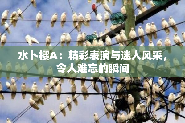 水卜樱A：精彩表演与迷人风采，令人难忘的瞬间