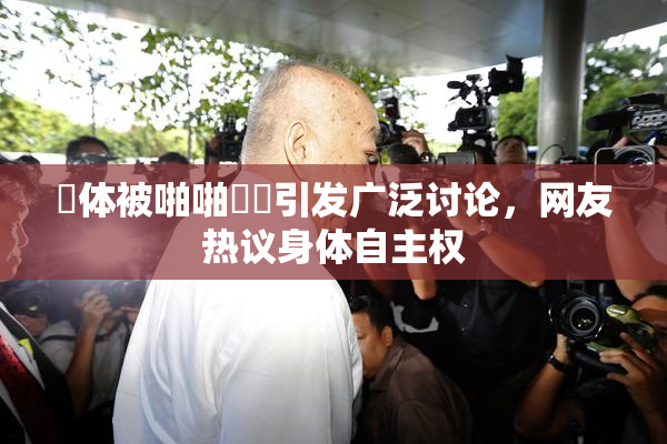 祼体被啪啪❌‌引发广泛讨论，网友热议身体自主权