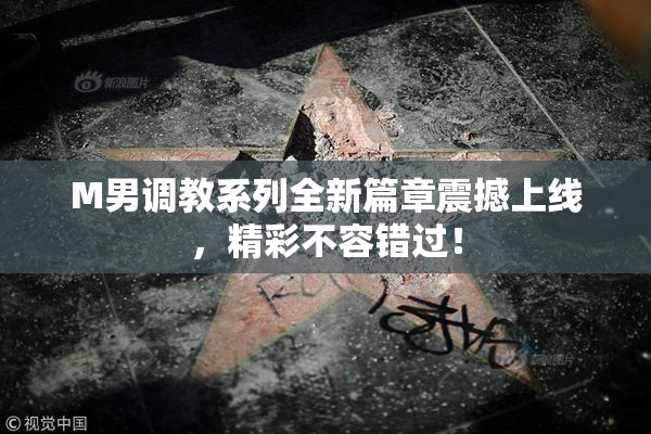 M男调教系列全新篇章震撼上线，精彩不容错过！