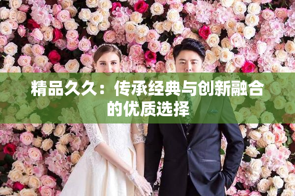 精品久久：传承经典与创新融合的优质选择
