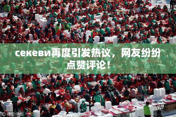 ceкеви再度引发热议，网友纷纷点赞评论！