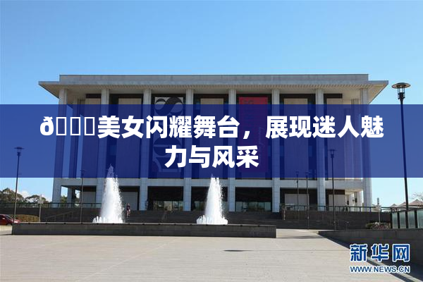 🔞美女闪耀舞台，展现迷人魅力与风采
