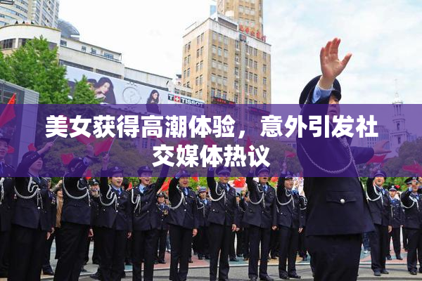美女获得高潮体验，意外引发社交媒体热议