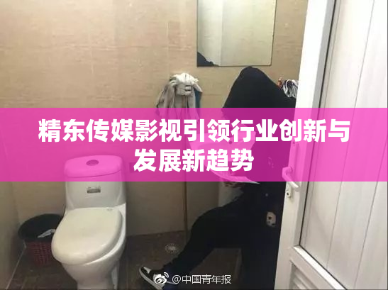 精东传媒影视引领行业创新与发展新趋势