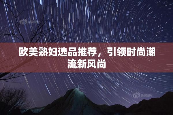 欧美熟妇选品推荐，引领时尚潮流新风尚