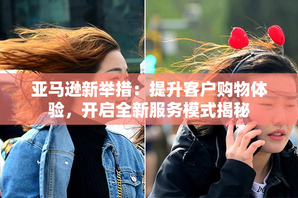 亚马逊新举措：提升客户购物体验，开启全新服务模式揭秘