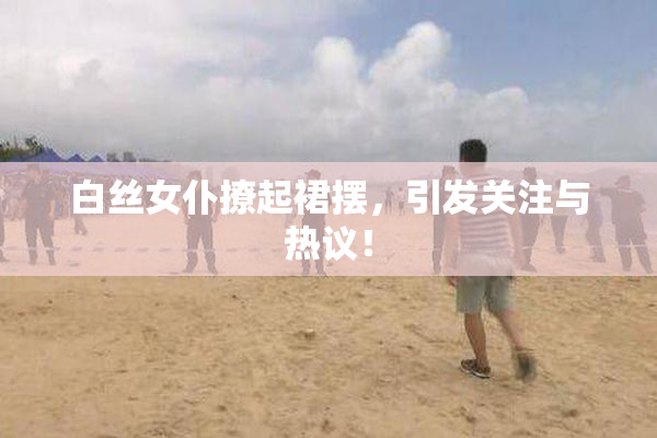 白丝女仆撩起裙摆，引发关注与热议！