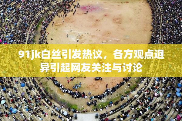 91jk白丝引发热议，各方观点迥异引起网友关注与讨论