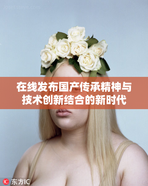 在线发布国产传承精神与技术创新结合的新时代