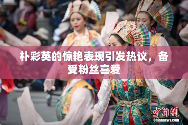 朴彩英的惊艳表现引发热议，备受粉丝喜爱