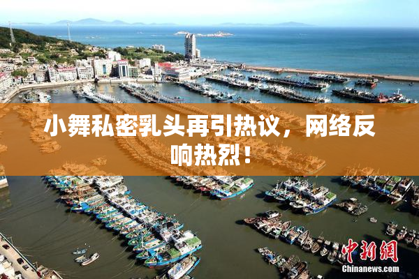 小舞私密乳头再引热议，网络反响热烈！