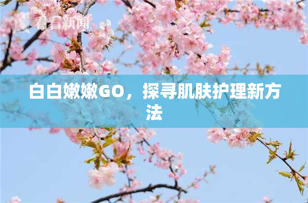 白白嫩嫩GO，探寻肌肤护理新方法