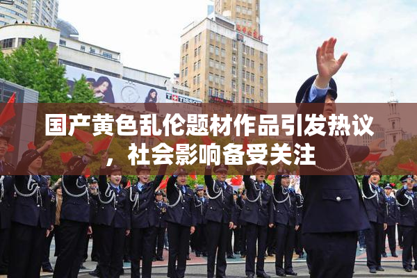 国产黄色乱伦题材作品引发热议，社会影响备受关注