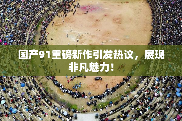 国产91重磅新作引发热议，展现非凡魅力！