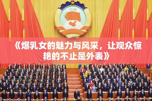 《爆乳女的魅力与风采，让观众惊艳的不止是外表》