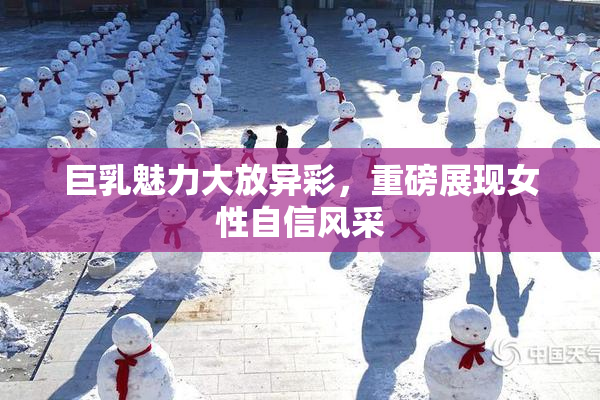 巨乳魅力大放异彩，重磅展现女性自信风采