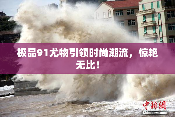 极品91尤物引领时尚潮流，惊艳无比！