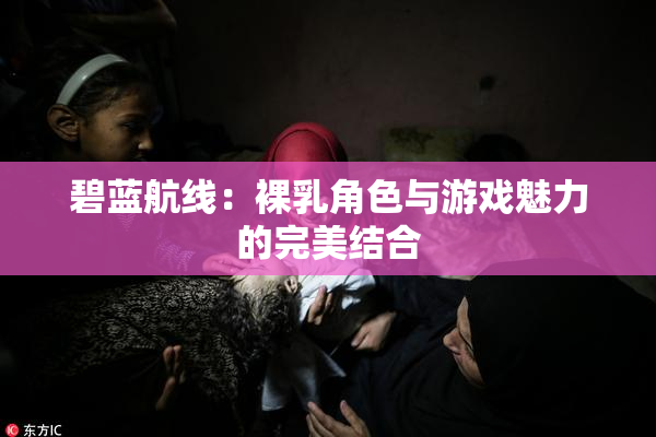 碧蓝航线：裸乳角色与游戏魅力的完美结合