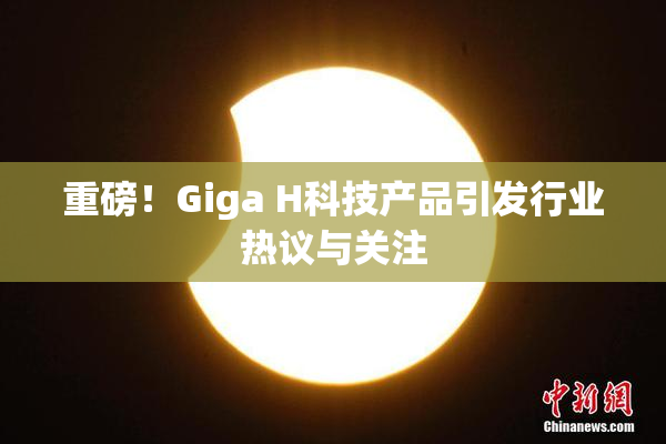 重磅！Giga H科技产品引发行业热议与关注