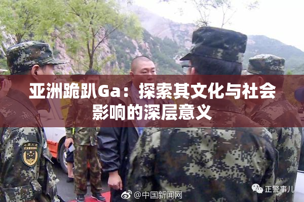 亚洲跪趴Ga：探索其文化与社会影响的深层意义