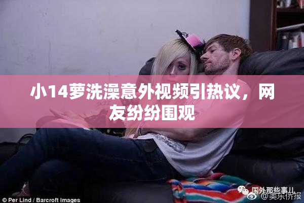 小14萝洗澡意外视频引热议，网友纷纷围观