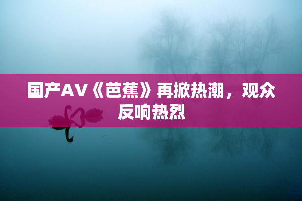 国产AV《芭蕉》再掀热潮，观众反响热烈