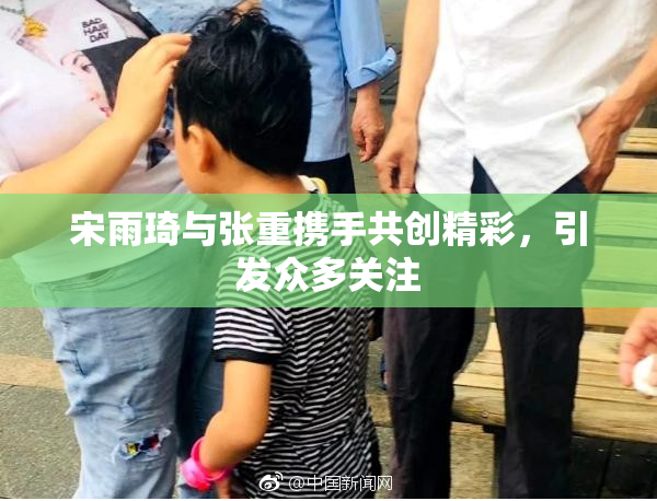 宋雨琦与张重携手共创精彩，引发众多关注